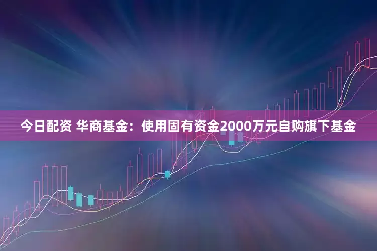 今日配资 华商基金：使用固有资金2000万元自购旗下基金