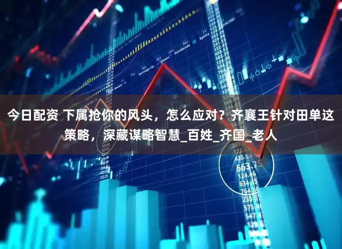 今日配资 下属抢你的风头，怎么应对？齐襄王针对田单这策略，深藏谋略智慧_百姓_齐国_老人