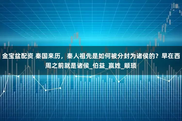 金宝盆配资 秦国来历，秦人祖先是如何被分封为诸侯的？早在西周之前就是诸侯_伯益_嬴姓_颛顼