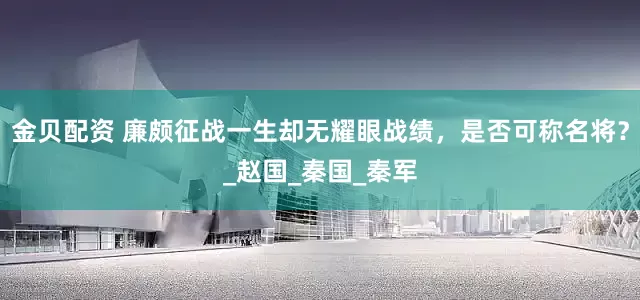 金贝配资 廉颇征战一生却无耀眼战绩，是否可称名将？_赵国_秦国_秦军
