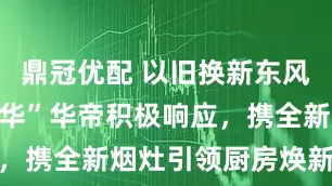 鼎冠优配 以旧换新东风起，“方老华”华帝积极响应，携全新烟灶引领厨房焕新潮流