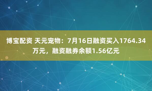 博宝配资 天元宠物：7月16日融资买入1764.34万元，融资融券余额1.56亿元
