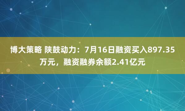 博大策略 陕鼓动力：7月16日融资买入897.35万元，融资融券余额2.41亿元