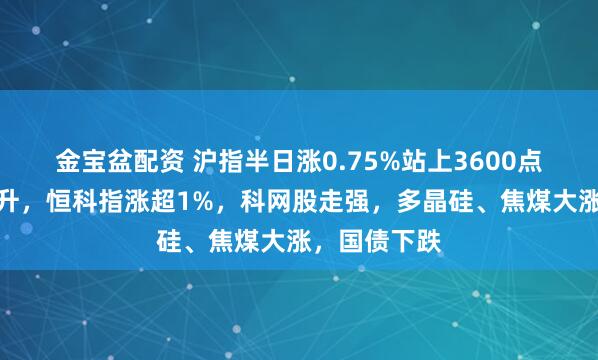 金宝盆配资 沪指半日涨0.75%站上3600点，大金融拉升，恒科指涨超1%，科网股走强，多晶硅、焦煤大涨，国债下跌