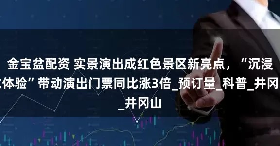 金宝盆配资 实景演出成红色景区新亮点，“沉浸式体验”带动演出门票同比涨3倍_预订量_科普_井冈山