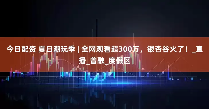 今日配资 夏日潮玩季 | 全网观看超300万，银杏谷火了！_直播_曾融_度假区