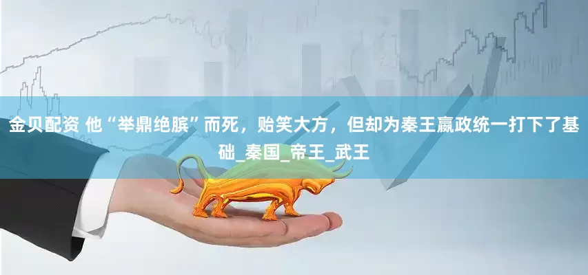 金贝配资 他“举鼎绝膑”而死，贻笑大方，但却为秦王嬴政统一打下了基础_秦国_帝王_武王