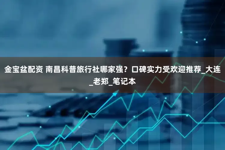 金宝盆配资 南昌科普旅行社哪家强？口碑实力受欢迎推荐_大连_老郑_笔记本