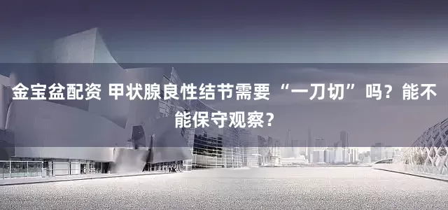金宝盆配资 甲状腺良性结节需要 “一刀切” 吗？能不能保守观察？