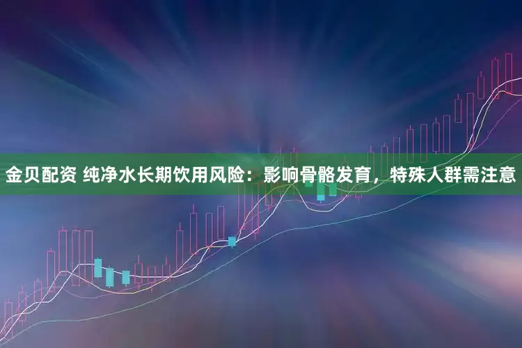 金贝配资 纯净水长期饮用风险：影响骨骼发育，特殊人群需注意