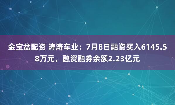 金宝盆配资 涛涛车业：7月8日融资买入6145.58万元，融资融券余额2.23亿元