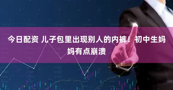 今日配资 儿子包里出现别人的内裤！初中生妈妈有点崩溃